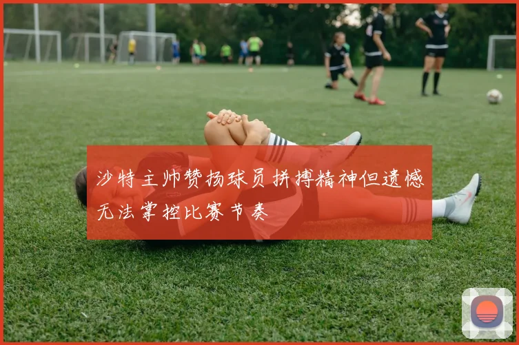 沙特主帅赞扬球员拼搏精神但遗憾无法掌控比赛节奏