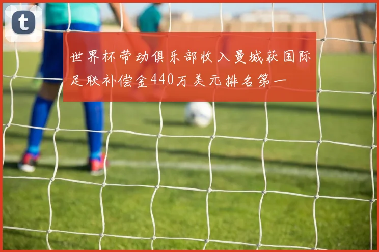 世界杯带动俱乐部收入曼城获国际足联补偿金440万美元排名第一
